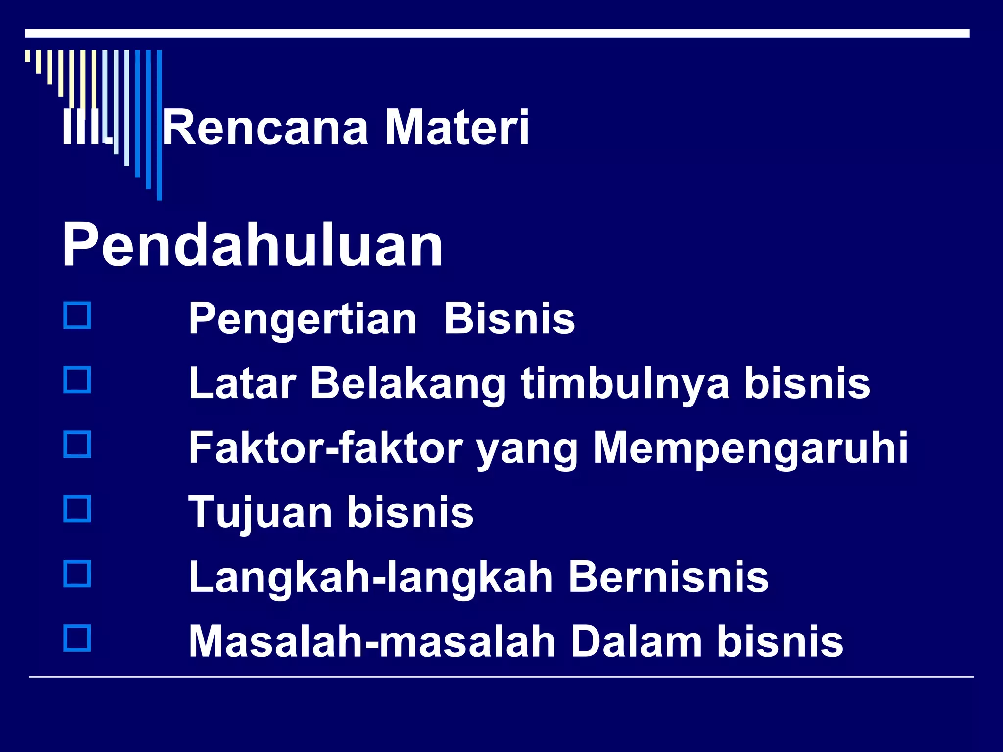 III. Rencana Materi

Pendahuluan
    Pengertian Bisnis
    Latar Belakang timbulnya bisnis
    Faktor-faktor yang Mempengaruhi
    Tujuan bisnis
    Langkah-langkah Bernisnis
    Masalah-masalah Dalam bisnis
 