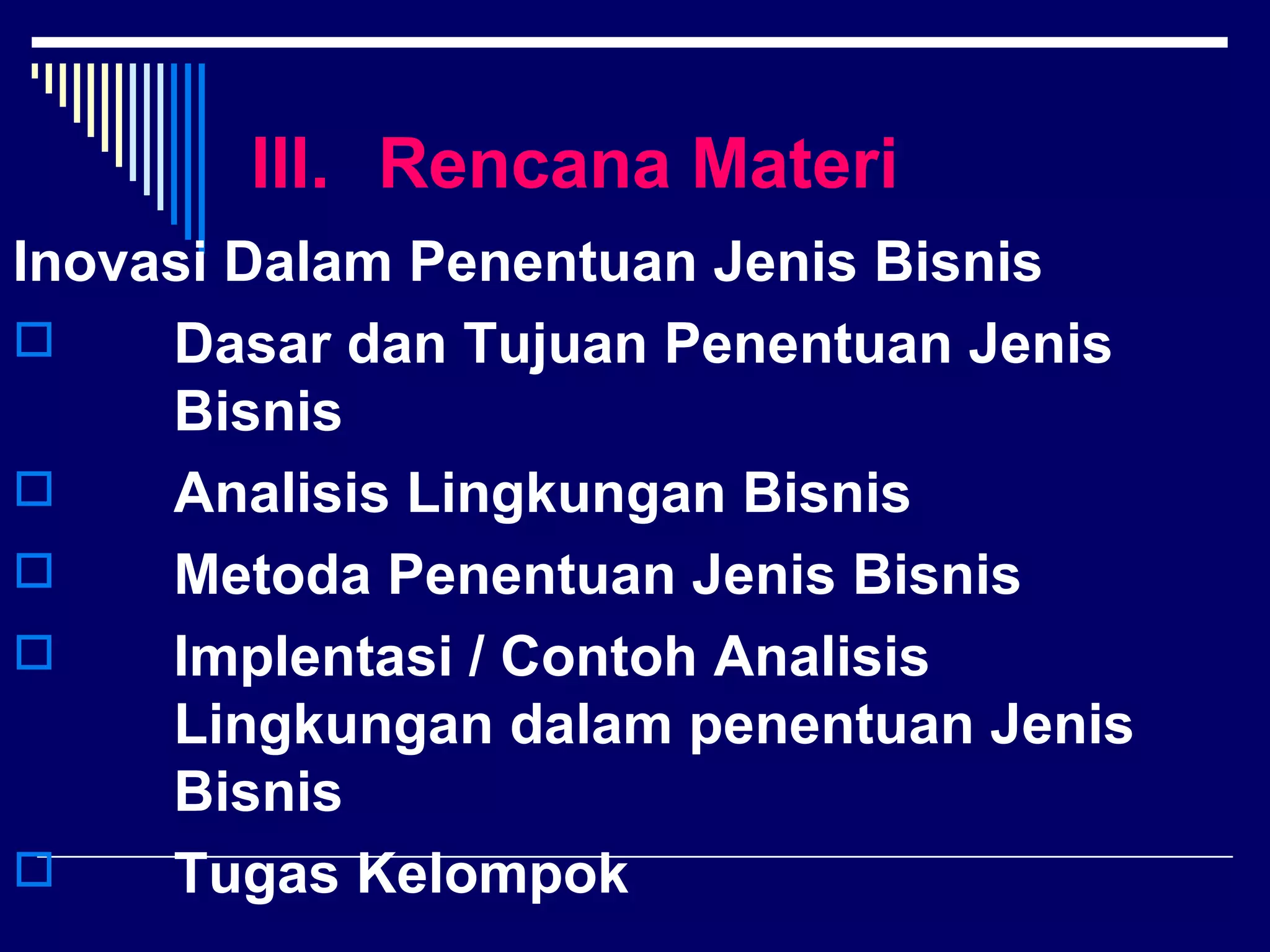 III. Rencana Materi
Inovasi Dalam Penentuan Jenis Bisnis
    Dasar dan Tujuan Penentuan Jenis
     Bisnis
    Analisis Lingkungan Bisnis
    Metoda Penentuan Jenis Bisnis
    Implentasi / Contoh Analisis
     Lingkungan dalam penentuan Jenis
     Bisnis
    Tugas Kelompok
 