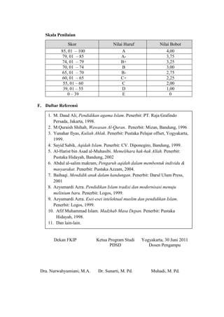 Skala Penilaian

               Skor                     Nilai Huruf               Nilai Bobot
            85, 01 – 100                     A                        4,00
             79, 01 – 85                     A-                       3,75
             74, 01 – 79                     B+                       3,25
             70, 01 – 74                     B                        3,00
             65, 01 – 70                     B-                       2,75
             60, 01 – 65                     C+                       2,25
             55, 01 – 60                     C                        2,00
             39, 01 – 55                     D                        1,00
                0 – 39                       E                         0

F. Daftar Referensi

     1. M. Daud Ali, Pendidikan agama Islam. Penerbit: PT. Raja Grafindo
        Persada, Jakarta, 1998.
     2. M.Quraish Shihab, Wawasan Al-Quran. Penerbit: Mizan, Bandung, 1996
     3. Yunahar Ilyas, Kuliah Ahlak. Penerbit: Pustaka Pelajar offset, Yogyakarta,
        1999.
     4. Sayid Sabik, Aqidah Islam. Penerbit: CV. Diponegiro, Bandung, 1999.
     5. Al-Harist bin Asad al-Muhasibi. Memelihara hak-hak Allah. Penerbit:
        Pustaka Hidayah, Bandung, 2002
     6. Abdul al-salim makram, Pengaruh aqidah dalam membentuk individu &
        masyarakat. Penerbit: Pustaka Azzam, 2004.
     7. Baihaqi. Mendidik anak dalam kandungan. Penerbit: Darul Ulum Press,
        2001
     8. Azyumardi Azra. Pendidikan Islam tradisi dan modernisasi menuju
        melinium baru. Penerbit: Logos, 1999.
     9. Azyumardi Azra. Esei-esei intelektual muslim dan pendidikan Islam.
        Penerbit: Logos, 1999.
     10. Afif Muhammad Islam. Madzhab Masa Depan. Penerbit: Pustaka
         Hidayah, 1998.
     11. Dan lain-lain.


        Dekan FKIP             Ketua Program Studi      Yogyakarta, 30 Juni 2011
                                      PDSD                 Dosen Pengampu




 Dra. Nurwahyumiani, M.A.       Dr. Sunarti, M. Pd.          Muhadi, M. Pd.
 