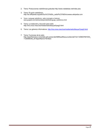 2. Tema: Producciones radiofónicas gratuitas http://www.radialistas.net/index.php
3. Tema: El guión radiofónico
http://es.wikipedia.org/wiki/Gui%C3%B3n_radiof%C3%B3nicowww.wikipedia.com
4. Tema: Lenguaje radiofónico, radio (concepto e historia).
www.guajara.com/wiki/es/wikipendia/l/le/lenguaje_radiofonico.html
5. Tema: La redacción y locución para radio.
http://iris.cnice.mecd.es/media/radio/bloque5/pag2.html
6. Tema: Los géneros informativos. http://iris.cnice.mecd.es/media/radio/bloque7/pag2.html
7. Tema: Funciones de la radio
http://asanfrancisco.conectate.gob.pa/servlet/SBReadResourceServlet?rid=1206637807203_
1129098348_551&partName=htmltext
Página 8
 