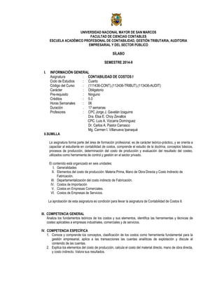 UNIVERSIDAD NACIONAL MAYOR DE SAN MARCOS
FACULTAD DE CIENCIAS CONTABLES
ESCUELA ACADÉMICO PROFESIONAL DE CONTABILIDAD, GESTIÓN TRIBUTARIA, AUDITORIA
EMPRESARIAL Y DEL SECTOR PÚBLICO
SÍLABO
SEMESTRE 2014-II
I. INFORMACIÓN GENERAL
Asignatura : CONTABILIDAD DE COSTOS I
Ciclo de Estudios : Cuarto
Código del Curso : (111436-CONT),(112436-TRIBUT),(113436-AUDIT)
Carácter : Obligatorio
Pre-requisito : Ninguno
Créditos : 5.0
Horas Semanales : 06
Duración . 17 semanas
Profesores : CPC Jorge J. Gavelàn Izaguirre
Dra. Elsa E. Choy Zevallos
CPC. Luis A. Vizcarra Domínguez
Dr. Carlos A. Pastor Carrasco
Mg. Carmen I. Villanueva Ipanaqué
II.SUMILLA
La asignatura forma parte del área de formación profesional, es de carácter teórico-práctico, y se orienta a
capacitar al estudiante en contabilidad de costos, comprende el estudio de la doctrina, conceptos básicos,
procesos de producción, determinación del costo de producción y evaluación del resultado del costeo,
utilizados como herramienta de control y gestión en el sector privado.
El contenido está organizado en seis unidades:
I. Generalidades
II. Elementos del costo de producción: Materia Prima, Mano de Obra Directa y Costo Indirecto de
Fabricación.
III. Departamentalización del costo indirecto de Fabricación.
IV. Costos de Importación
V. Costos en Empresas Comerciales.
VI. Costos de Empresas de Servicios.
La aprobación de esta asignatura es condición para llevar la asignatura de Contabilidad de Costos II.
III. COMPETENCIA GENERAL
Analiza los fundamentos teóricos de los costos y sus elementos, identifica las herramientas y técnicas de
costeo aplicables a empresas industriales, comerciales y de servicios.
IV. COMPETENCIA ESPECÍFICA
1. Conoce y comprende los conceptos, clasificación de los costos como herramienta fundamental para la
gestión empresarial, aplica a las transacciones las cuentas analíticas de explotación y discute el
contenido de las cuentas.
2. Explica los elementos del costo de producción, calcula el costo del material directo, mano de obra directa,
y costo indirecto. Valora sus resultados.
 