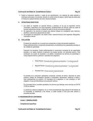 Continuación del Sílabo de Contabilidad de Costos I Pág. 02
3. Explica el tratamiento operativo y costeo de las importaciones y los sistemas de costos aplicado a
empresas comerciales y de servicios, teniendo en cuenta el tipo de negocio, diseña hojas de costos para
el manejo de cualquier elemento del costo. Discute resultados.
V. ESTRATEGIAS DIDÁCTICAS
1. Las clases se impartirán en sesiones teóricas y prácticas, en las que se expondrán normas
universales y específicas a los casos expuestos, complementadas con lecturas, sobre las cuales se
tomarán evaluaciones escritas, a efectos de medir el nivel de conocimiento adquirido.
2. Se organizará a los alumnos en grupos para efectuar trabajos de investigación para relacionar,
identificar y describir las aplicaciones de costeo.
3. Se entregará con anticipación a las clases a tratar, material de lectura como separatas, bibliografías,
multimedia e internet.
VI. EVALUACIÓN
El sistema de evaluación es un proceso que se desarrolla a lo largo del semestre académico.
Evalúa preferentemente el componente procedimental y el actitudinal de las capacidades previstas en
las unidades de aprendizaje.
Evaluación de resultados. Evalúa preferentemente el componente conceptual de las capacidades
previstas y se realiza mediante la aplicación de pruebas escritas. Los exámenes parcial y final
constituyen una prueba de resultados y se elabora considerando los dominios de aprendizaje e
incluye aspectos teóricos, prácticos o casuística de la asignatura.
1. Primer Parcial = Promedio de la evaluación participativa + 2 x Examen parcial
3 3
2. Segundo Parcial = Promedio de la evaluación participativa + 2 x Examen final
3 3
3. Promedio Final = Primer parcial + Segundo parcial
2
El promedio de la evaluación participativa comprende: controles de lectura, desarrollo de casos
prácticos, trabajos de investigación (grupales e individuales), exposiciones, asistencia a clases y
otras participaciones de acuerdo a la naturaleza de la asignatura, lo cual constituye un ítem
obligatorio, lo que permitirá efectuar una evaluación continua.
En el promedio final se considera aprobados a los alumnos que obtengan como nota diez con 50/100
(10.50) en adelante.
La asistencia a clases es obligatoria, con un mínimo de asistencias según Articulo 57 del Estatuto de
la Universidad, la inasistencia a las mismas, no deber exceder al 30% para tener derecho a
promedios parciales.
VI. PROGRAMACIÓN DE CONTENIDOS
Unidad 1. GENERALIDADES
Competencias específicas:
Continuación del Sílabo de Contabilidad de Costos I Pág. 03
 