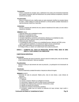 Conceptuales:
- Conoce y comprende los conceptos, tipos y clasificación de los costos como herramienta fundamental
para la gestión empresarial, aplica las transacciones a las cuentas analíticas de explotación y discute el
contenido de las cuentas.
Procedimentales:
- Esboza el contenido del curso, clasifica costos por sector empresarial, identifica los conceptos básicos
de costos, y diseña catálogo de cuentas del elemento 9 y formula asientos contables relacionados al
costo de producción, dentro de un marco ético.
Actitudinales:
- Formula un esquema del contenido del curso, aprecia la importancia de los costos, así como valora e
interpreta los resultados.
SEMANAS 1, 2 y 3.
1. Desarrollo histórico de la contabilidad de costos.
2. Definición de contabilidad de costos.
3. Naturaleza y clasificación de los costos.
4. Conceptos matemáticos, económicos y administrativos utilizados en la contabilidad de costos.
5. elementos del Costos. Centros de costos y centros de responsabilidad.
6. Sistema de costos. Clasificación.
7. La contabilidad de costos y su enlace con la contabilidad financiera. Aplicación del PCGE y de las
cuentas analíticas de explotación, en condiciones de registro manual y computarizado.
8. NICs y NIFFs relacionadas con la formulación de los costos de producción.
9. El Código de Ética y su relación con la determinación de los costos de producción.
UNIDAD 2. ELEMENTOS DEL COSTO DE PRODUCCIÓN: MATERIA PRIMA, MANO DE OBRA
DIRECTA Y COSTO INDIRECTO DE FABRICACIÓN
COMPETENCIAS ESPECÍFICAS:
Conceptuales:
- Explica los elementos del costo de producción, calcula el costo de la materia prima, mano de obra directa
y costo indirecto de fabricación. Valora sus resultados.
Procedimentales:
- Calcula los costos por cada elemento del costo de producción, y la participación de la tercerización de
servicios.
Actitudinales:
- Discute los tratamientos contables formulados e interpreta los efectos del registro.
SEMANAS 4, 5, 6 Y 7.
1.Elementos del costo de producción: Materia prima, mano de obra directa y costo indirecto de
fabricación.
2. Materia prima:
2.1. Definición.
2.2. Compra y recepción. Relación con el Registro de Compras.
2.3. Documentos y registros de control: El kardex manual y computarizado.
2.4. Entrega de las materias primas a producción. Devoluciones y canjes.
2.5. Métodos de valuación de inventarios.
2.6. Sistemas de inventarios: Permanentes y periódicos.
2.7.Conciliación contable entre las cuentas de existencias del mayor principal, mayor auxiliar e
inventario físico.
Continuación del Sílabo de Contabilidad de Costos I Pág. 04
 
