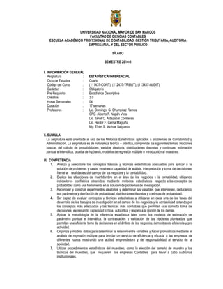 UNIVERSIDAD NACIONAL MAYOR DE SAN MARCOS
FACULTAD DE CIENCIAS CONTABLES
ESCUELA ACADÉMICO PROFESIONAL DE CONTABILIDAD, GESTIÓN TRIBUTARIA, AUDITORIA
EMPRESARIAL Y DEL SECTOR PÚBLICO
SÍLABO
SEMESTRE 2014-II
I. INFORMACIÓN GENERAL
Asignatura : ESTADÍSTICA INFERENCIAL
Ciclo de Estudios : Cuarto
Código del Curso : (111437-CONT), (112437-TRIBUT), (113437-AUDIT)
Carácter : Obligatorio
Pre Requisito : Estadística Descriptiva
Créditos : 3.0
Horas Semanales : 04
Duración . 17 semanas
Profesores : Lic. Domingo G. Chumpitaz Ramos
CPC. Alberto F. Napán Vera
Lic. Janet C. Aldazabal Contreras
Lic. Héctor F. Cerna Maguiña
Mg. Efrén S. Michue Salguedo
II. SUMILLA
La asignatura está orientada al uso de los Métodos Estadísticos aplicados a problemas de Contabilidad y
Administración. La asignatura es de naturaleza teórica – práctica, comprende los siguientes temas: Nociones
básicas del cálculo de probabilidades, variable aleatoria, distribuciones discretas y continuas, estimación
puntual e interválica, prueba de hipótesis, modelos de regresión múltiple e introducción al muestreo.
III. COMPETENCIA
1. Analiza y selecciona los conceptos básicos y técnicas estadísticas adecuadas para aplicar a la
solución de problemas y casos, mostrando capacidad de análisis, interpretación y toma de decisiones
frente a realidades del campo de los negocios y la contabilidad.
2. Explica las situaciones de incertidumbre en el área de los negocios y la contabilidad, utilizando
indicadores confiables obtenidos mediante métodos estadísticos respecto a los conceptos de
probabilidad como una herramienta en la solución de problemas de investigación.
3. Reconocer y construir experimentos aleatorios y determinar las variables que intervienen, deduciendo
sus parámetros y distribución de probabilidad, distribuciones discretas y continuas de probabilidad.
4. Ser capaz de evaluar conceptos y técnicas estadísticas a utilizarse en cada una de las fases del
desarrollo de los trabajos de investigación en el campo de los negocios y la contabilidad optando por
los conceptos más adecuados y las técnicas más confiables que permitan una correcta toma de
decisiones, expresando capacidad crítica, autocrítica y respeto a la opinión de los demás.
5. Aplicar la metodología de la inferencia estadística tales como los modelos de estimación de
parámetro puntual e interválica, la contrastación y validación de las hipótesis planteadas que
permitan una eficiente toma de decisiones en el ámbito de los negocios, demostrando eficiencia y pro
actividad.
6. Organiza y modela datos para determinar la relación entre variables y hacer pronósticos mediante el
análisis de regresión múltiple para brindar un servicio de eficiencia y eficacia a las empresas de
diferentes rubros mostrando una actitud emprendedora y de responsabilidad al servicio de la
sociedad.
7. Utilizar procedimientos estadísticos del muestreo, como la elección del tamaño de muestra y las
técnicas del muestreo, que requieren las empresas Contables para llevar a cabo auditorias
institucionales.
 
