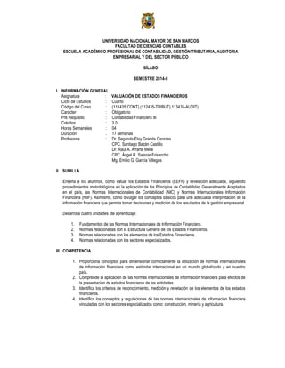 UNIVERSIDAD NACIONAL MAYOR DE SAN MARCOS
FACULTAD DE CIENCIAS CONTABLES
ESCUELA ACADÉMICO PROFESIONAL DE CONTABILIDAD, GESTIÓN TRIBUTARIA, AUDITORIA
EMPRESARIAL Y DEL SECTOR PÚBLICO
SÍLABO
SEMESTRE 2014-II
I. INFORMACIÓN GENERAL
Asignatura : VALUACIÓN DE ESTADOS FINANCIEROS
Ciclo de Estudios : Cuarto
Código del Curso : (111435 CONT),(112435-TRIBUT),113435-AUDIT)
Carácter : Obligatorio
Pre Requisito : Contabilidad Financiera III
Créditos : 3.0
Horas Semanales : 04
Duración . 17 semanas
Profesores : Dr. Segundo Eloy Granda Carazas
CPC. Santiago Bazán Castillo
Dr. Raúl A. Arrarte Mera
CPC. Ángel R. Salazar Frisancho
Mg. Emilio G. García Villegas
II. SUMILLA
Enseña a los alumnos, cómo valuar los Estados Financieros (EEFF) y revelación adecuada, siguiendo
procedimientos metodológicos en la aplicación de los Principios de Contabilidad Generalmente Aceptados
en el país, las Normas Internacionales de Contabilidad (NIC) y Normas Internacionales Información
Financiera (NIIF). Asimismo, cómo divulgar los conceptos básicos para una adecuada interpretación de la
información financiera que permita tomar decisiones y medición de los resultados de la gestión empresarial.
Desarrolla cuatro unidades de aprendizaje:
1. Fundamentos de las Normas Internacionales de Información Financiera.
2. Normas relacionadas con la Estructura General de los Estados Financieros.
3. Normas relacionadas con los elementos de los Estados Financieros.
4. Normas relacionadas con los sectores especializados.
III. COMPETENCIA
1. Proporciona conceptos para dimensionar correctamente la utilización de normas internacionales
de información financiera como estándar internacional en un mundo globalizado y en nuestro
país.
2. Comprende la aplicación de las normas internacionales de información financiera para efectos de
la presentación de estados financieros de las entidades.
3. Identifica los criterios de reconocimiento, medición y revelación de los elementos de los estados
financieros.
4. Identifica los conceptos y regulaciones de las normas internacionales de información financiera
vinculadas con los sectores especializados como: construcción, minería y agricultura.
 