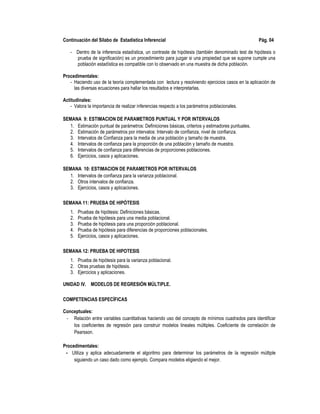 Continuación del Sílabo de Estadística Inferencial Pág. 04
- Dentro de la inferencia estadística, un contraste de hipótesis (también denominado test de hipótesis o
prueba de significación) es un procedimiento para juzgar si una propiedad que se supone cumple una
población estadística es compatible con lo observado en una muestra de dicha población.
Procedimentales:
- Haciendo uso de la teoría complementada con lectura y resolviendo ejercicios casos en la aplicación de
las diversas ecuaciones para hallar los resultados e interpretarlas.
Actitudinales:
- Valora la importancia de realizar inferencias respecto a los parámetros poblacionales.
SEMANA 9: ESTIMACION DE PARAMETROS PUNTUAL Y POR INTERVALOS
1. Estimación puntual de parámetros: Definiciones básicas, criterios y estimadores puntuales.
2. Estimación de parámetros por intervalos: Intervalo de confianza, nivel de confianza.
3. Intervalos de Confianza para la media de una población y tamaño de muestra.
4. Intervalos de confianza para la proporción de una población y tamaño de muestra.
5. Intervalos de confianza para diferencias de proporciones poblaciones.
6. Ejercicios, casos y aplicaciones.
SEMANA 10: ESTIMACION DE PARAMETROS POR INTERVALOS
1. Intervalos de confianza para la varianza poblacional.
2. Otros intervalos de confianza.
3. Ejercicios, casos y aplicaciones.
SEMANA 11: PRUEBA DE HIPÓTESIS
1. Pruebas de hipótesis: Definiciones básicas.
2. Prueba de hipótesis para una media poblacional.
3. Prueba de hipótesis para una proporción poblacional.
4. Prueba de hipótesis para diferencias de proporciones poblacionales.
5. Ejercicios, casos y aplicaciones.
SEMANA 12: PRUEBA DE HIPOTESIS
1. Prueba de hipótesis para la varianza poblacional.
2. Otras pruebas de hipótesis.
3. Ejercicios y aplicaciones.
UNIDAD IV. MODELOS DE REGRESIÓN MÚLTIPLE.
COMPETENCIAS ESPECÍFICAS
Conceptuales:
- Relación entre variables cuantitativas haciendo uso del concepto de mínimos cuadrados para identificar
los coeficientes de regresión para construir modelos lineales múltiples. Coeficiente de correlación de
Pearsson.
Procedimentales:
- Utiliza y aplica adecuadamente el algoritmo para determinar los parámetros de la regresión múltiple
siguiendo un caso dado como ejemplo. Compara modelos eligiendo el mejor.
 