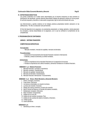 Continuación Sílabo Economía Monetaria y Bancaria Pág.02
IV. ESTRATEGIAS DIDÁCTICAS
Los puntos contenidos en el sílabo serán desarrollados por el docente motivando en todo momento la
participación del estudiante, quienes además desarrollarán trabajos de aplicación práctica en forma grupal,
el cual será expuesto y discutido en cada sesión programada, bajo la tutoría del docente del curso.
Las intervenciones y aportes creativos en los trabajos prácticos presentados tendrán valoración en las
calificaciones. Por ello, la evaluación será permanente.
Al final del desarrollo de la asignatura, los estudiantes presentarán un trabajo aplicativo, donde plasmarán
los conceptos y teorías desarrolladas en la asignatura, con lo cual se verificará el cumplimiento de las
competencias.
V. PROGRAMACIÓN DE CONTENIDOS
UNIDAD I. SISTEMA FINANCIERO
COMPETENCIAS ESPECÍFICAS:
Conceptuales:
- Mercado monetario, mercado de capitales, mercado de derivados.
Procedimentales:
- Comprende el funcionamiento del mercado financiero nacional e internacional.
- Entiende y analiza la demanda y la oferta monetaria.
Actitudinales:
- Valora la importancia de los mercados financieros en la asignación de recursos.
- Pondera la importancia de la oferta monetaria y demanda monetaria en el sistema financiero.
SEMANAS 1 y 2. Sistema Financiero
1. Mercado financiero. Concepto e importancia.
2. Mercado monetario: Características.
3. Mercado de capitales: Características.
4. Mercado de derivados: Características.
5. Mercado financiero internacional: Funcionamiento.
SEMANAS 3 y 4. Dinero, Oferta Monetaria y Demanda Monetaria
1. Dinero: Concepto y funciones.
2. Cuasi dinero. Estructura.
3. Los bancos comerciales y la creación de dinero.
4. La banca de inversión. funciones
5. Riesgo de la banca comercial y la banca de inversión
6. Banco Central de Reserva y la liquidez del sistema monetario.
7. Multiplicador monetario: Estructura.
8. Base monetaria: Componentes.
9. Análisis de la curva LM.
10. Análisis de las cuentas monetarias: Perú.
11. Análisis de las cuentas del sistema monetario y financiero.
12. Trabajo grupal.
13. Casos aplicativos.
SEMANAS 5 y 6
1. Demanda por dinero: concepto.
 
