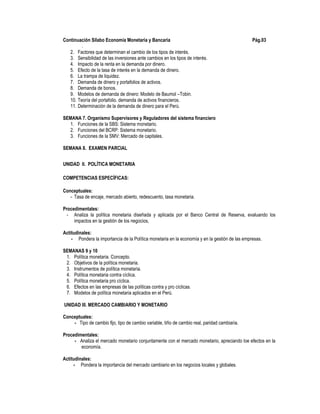 Continuación Sílabo Economía Monetaria y Bancaria Pág.03
.
2. Factores que determinan el cambio de los tipos de interés.
3. Sensibilidad de las inversiones ante cambios en los tipos de interés.
4. Impacto de la renta en la demanda por dinero.
5. Efecto de la tasa de interés en la demanda de dinero.
6. La trampa de liquidez.
7. Demanda de dinero y portafolios de activos.
8. Demanda de bonos.
9. Modelos de demanda de dinero: Modelo de Baumol –Tobin.
10. Teoría del portafolio. demanda de activos financieros.
11. Determinación de la demanda de dinero para el Perú.
SEMANA 7. Organismo Supervisores y Reguladores del sistema financiero
1. Funciones de la SBS: Sistema monetario.
2. Funciones del BCRP: Sistema monetario.
3. Funciones de la SMV: Mercado de capitales.
SEMANA 8. EXAMEN PARCIAL
UNIDAD II. POLÍTICA MONETARIA
COMPETENCIAS ESPECÍFICAS:
Conceptuales:
- Tasa de encaje, mercado abierto, redescuento, tasa monetaria.
Procedimentales:
- Analiza la política monetaria diseñada y aplicada por el Banco Central de Reserva, evaluando los
impactos en la gestión de los negocios,
Actitudinales:
- Pondera la importancia de la Política monetaria en la economía y en la gestión de las empresas.
SEMANAS 9 y 10
1. Política monetaria. Concepto.
2. Objetivos de la política monetaria.
3. Instrumentos de política monetaria.
4. Política monetaria contra cíclica.
5. Política monetaria pro cíclica.
6. Efectos en las empresas de las políticas contra y pro cíclicas.
7. Modelos de política monetaria aplicados en el Perú.
UNIDAD III. MERCADO CAMBIARIO Y MONETARIO
Conceptuales:
- Tipo de cambio fijo, tipo de cambio variable, tiño de cambio real, paridad cambiaria.
Procedimentales:
- Analiza el mercado monetario conjuntamente con el mercado monetario, apreciando loe efectos en la
economía.
Actitudinales:
- Pondera la importancia del mercado cambiario en los negocios locales y globales.
 