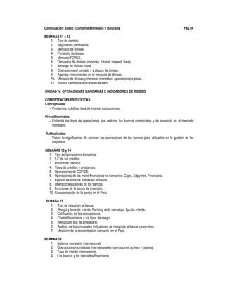 Continuación Sílabo Economía Monetaria y Bancaria Pág.04
SEMANAS 11 y 12
1. Tipo de cambio.
2. Regímenes cambiarios
3. Mercado de divisas.
4. Portafolio de divisas
5. Mercado FOREX.
6. Derivados de divisas. opciones, futuros, forward. Swap.
7. Arbitraje de divisas: tipos.
8. Operaciones al contado y a plazos de divisas.
9. Agentes intervinientes en el mercado de divisas.
10. Mercado de divisas y mercado monetario: operaciones a plazo.
11. Política cambiaria aplicada en el Perú.
UNIDAD IV. OPERACIONES BANCARIAS E INDICADORES DE RIESGO
COMPETENCIAS ESPECÍFICAS
Conceptuales:
- Prestamos, créditos, tasa de interés, colocaciones.
Procedimentales:
- Entiende los tipos de operaciones que realizan los bancos comerciales y de inversión en el mercado
monetario.
Actitudinales:
- Valora la significancia de conocer las operaciones de los bancos para utilizarlos en le gestión de las
empresas.
SEMANAS 13 y 14
1. Tipo de operaciones bancarias.
2. 5 C de los créditos.
3. Política de créditos.
4. Tipos de créditos y préstamos.
5. Operaciones de COFIDE.
6. Operaciones de las micro financieras no bancarias: Cajas, Edpymes, Financiera.
7. Fijación de tipos de interés en la banca.
8. Operaciones pasivas de los bancos.
9. Funciones de la banca de inversión.
10. Caracterización de la banca en el Perú.
SEMANA 15
1. Tipo de riesgo en la banca.
2. Riesgo y tipos de interés: Ranking de la banca por tipo de interés.
3. Calificación de las colocaciones.
4. Costos financieros y los tipos de riesgo.
5. Riesgo por tipo de prestatario.
6. Análisis de los principales indicadores de riesgo de la banca corporativa.
7. Medición de la concentración bancaria en el Perú.
SEMANA 16
1. Sistema monetario internacional.
2. Operaciones monetarias internacionales: operaciones activas y pasivas.
3. Tasa de interés internacional.
4. Los bancos y los derivados financieros.
 