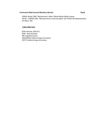 Continuación Sílabo Economía Monetaria y Bancaria Pág.06
PARKIN, Michael (1988) "Macroeconomía". México. Editorial Addison Wesley Longman.
SACHS – LARRAIN.(1993) "Macroeconomía en la economía global". Edit. Prentice Hall Hispanoamericana
SA. México, 1993.
COMPLEMENTARIA
BCRP: Memorias. 2005-2012.
BCRP : Notas semanales.
SBS. Estadística bancaria.
EQUILIBRIUM :Análisis de riesgo de los bancos.
APOYO. Análisis de riesgo de los bancos.
 