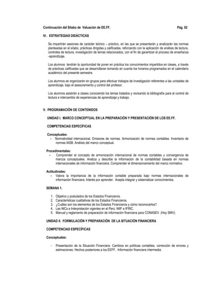 Continuación del Sílabo de Valuación de EE.FF. Pág. 02
IV.. ESTRATEGIAS DIDÁCTICAS
Se impartirán sesiones de carácter teórico – práctico, en las que se presentarán y analizarán las normas
planteadas en el sílabo, prácticas dirigidas y calificadas, reforzando con la aplicación de análisis de lectura,
controles de lectura, investigación de temas relacionados, con el fin de garantizar el proceso de enseñanza
-aprendizaje.
Los alumnos tendrán la oportunidad de poner en práctica los conocimientos impartidos en clases, a través
de prácticas calificadas que se desarrollaran tomando en cuenta los horarios programados en el calendario
académico del presente semestre.
Los alumnos se organizarán en grupos para efectuar trabajos de investigación referentes a las unidades de
aprendizaje, bajo el asesoramiento y control del profesor.
Los alumnos asistirán a clases conociendo los temas tratados y revisando la bibliografía para el control de
lectura e intercambio de experiencias de aprendizaje y trabajo.
V. PROGRAMACIÓN DE CONTENIDOS
UNIDAD I. MARCO CONCEPTUAL EN LA PREPARACIÓN Y PRESENTACIÓN DE LOS EE.FF.
COMPETENCIAS ESPECÍFICAS
Conceptuales:
- Normatividad internacional. Emisores de normas. Armonización de normas contables. Inventario de
normas IASB. Análisis del marco conceptual.
Procedimentales:
- Comprender el concepto de armonización internacional de normas contables y convergencia de
marcos conceptuales. Analiza y describe la información de la contabilidad basada en normas
internacionales de información financiera. Comprender el dimensionamiento del marco normativo.
Actitudinales:
- Valora la importancia de la información contable preparada bajo normas internacionales de
información financiera. Interés por aprender. Acepta integrar y sistematizar conocimientos.
SEMANA 1.
1. Objetivo y postulados de los Estados Financieros.
2. Caracteristicas cualitativas de los Estados Financieros.
3. ¿Cuáles son los elementos de los Estados Financieros y cómo reconocerlos?.
4. Las NICs e Interpretación vigentes en el Perú. NIIF e IFRIC.
5. Manual y reglamento de preparación de información financiera para CONASEV. (Hoy SMV).
UNIDAD II. FORMULACIÓN Y PREPARACIÓN DE LA SITUACIÓN FINANCIERA
COMPETENCIAS ESPECÍFICAS
Conceptuales:
- Presentación de la Situación Financiera. Cambios en políticas contables, corrección de errores y
estimaciones. Hechos posteriores a los EEFF. Información financiera intermedia.
 