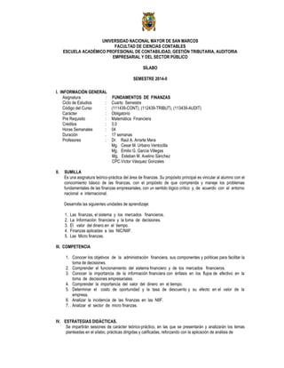 UNIVERSIDAD NACIONAL MAYOR DE SAN MARCOS
FACULTAD DE CIENCIAS CONTABLES
ESCUELA ACADÉMICO PROFESIONAL DE CONTABILIDAD, GESTIÓN TRIBUTARIA, AUDITORIA
EMPRESARIAL Y DEL SECTOR PÚBLICO
SÍLABO
SEMESTRE 2014-II
I. INFORMACIÓN GENERAL
Asignatura : FUNDAMENTOS DE FINANZAS
Ciclo de Estudios : Cuarto Semestre
Código del Curso : (111439-CONT), (112439-TRIBUT), (113439-AUDIT)
Carácter : Obligatorio
Pre Requisito : Matemática Financiera
Créditos : 3.0
Horas Semanales : 04
Duración . 17 semanas
Profesores : Dr. Raúl A. Arrarte Mera
Mg. Cesar M. Urbano Ventocilla
Mg. Emilio G. García Villegas
Mg. Esteban M. Avelino Sánchez
CPC.Víctor Vásquez Gonzales
II. SUMILLA
Es una asignatura teórico-práctica del área de finanzas. Su propósito principal es vincular al alumno con el
conocimiento básico de las finanzas, con el propósito de que comprenda y maneje los problemas
fundamentales de las finanzas empresariales, con un sentido lógico crítico y, de acuerdo con el entorno
nacional e internacional.
Desarrolla las siguientes unidades de aprendizaje:
1. Las finanzas, el sistema y los mercados financieros.
2. La Información financiera y la toma de decisiones.
3. El valor del dinero en el tiempo.
4. Finanzas aplicadas a las NIC/NIIF.
5. Las Micro finanzas.
III. COMPETENCIA
1. Conocer los objetivos de la administración financiera, sus componentes y políticas para facilitar la
toma de decisiones.
2. Comprender el funcionamiento del sistema financiero y de los mercados financieros.
3. Conocer la importancia de la información financiera con énfasis en los flujos de efectivo en la
toma de decisiones empresariales.
4. Comprender la importancia del valor del dinero en el tiempo.
5. Determinar el costo de oportunidad y la tasa de descuento y su efecto en el valor de la
empresa.
6. Analizar la incidencia de las finanzas en las NIIF.
7. . Analizar el sector de micro finanzas.
IV. ESTRATEGIAS DIDÁCTICAS.
Se impartirán sesiones de carácter teórico-práctico, en las que se presentarán y analizarán los temas
planteadas en el sílabo, prácticas dirigidas y calificadas, reforzando con la aplicación de análisis de
 