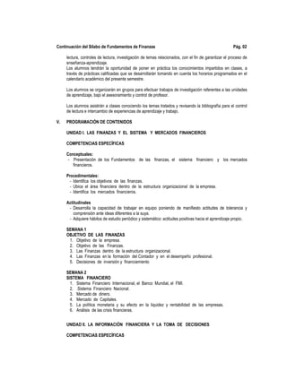 Continuación del Sílabo de Fundamentos de Finanzas Pág. 02
lectura, controles de lectura, investigación de temas relacionados, con el fin de garantizar el proceso de
enseñanza-aprendizaje.
Los alumnos tendrán la oportunidad de poner en práctica los conocimientos impartidos en clases, a
través de prácticas calificadas que se desarrollarán tomando en cuenta los horarios programados en el
calendario académico del presente semestre.
Los alumnos se organizarán en grupos para efectuar trabajos de investigación referentes a las unidades
de aprendizaje, bajo el asesoramiento y control de profesor.
Los alumnos asistirán a clases conociendo los temas tratados y revisando la bibliografía para el control
de lectura e intercambio de experiencias de aprendizaje y trabajo.
V. PROGRAMACIÓN DE CONTENIDOS
UNIDAD I. LAS FINANZAS Y EL SISTEMA Y MERCADOS FINANCIEROS
COMPETENCIAS ESPECÍFICAS
Conceptuales:
- Presentación de los Fundamentos de las finanzas, el sistema financiero y los mercados
financieros.
Procedimentales:
- Identifica los objetivos de las finanzas.
- Ubica el área financiera dentro de la estructura organizacional de la empresa.
- Identifica los mercados financieros.
Actitudinales
- Desarrolla la capacidad de trabajar en equipo poniendo de manifiesto actitudes de tolerancia y
comprensión ante ideas diferentes a la suya.
- Adquiere hábitos de estudio periódico y sistemático: actitudes positivas hacia el aprendizaje propio.
SEMANA 1
OBJETIVO DE LAS FINANZAS
1. Objetivo de la empresa.
2. Objetivo de las Finanzas.
3. Las Finanzas dentro de la estructura organizacional.
4. Las Finanzas en la formación del Contador y en el desempeño profesional.
5. Decisiones de inversión y financiamiento
SEMANA 2
SISTEMA FINANCIERO
1. Sistema Financiero Internacional, el Banco Mundial, el FMI.
2. .Sistema Financiero Nacional.
3. Mercado de dinero.
4. Mercado de Capitales.
5. La política monetaria y su efecto en la liquidez y rentabilidad de las empresas.
6. Análisis de las crisis financieras.
UNIDAD II. LA INFORMACIÓN FINANCIERA Y LA TOMA DE DECISIONES
COMPETENCIAS ESPECÍFICAS
 
