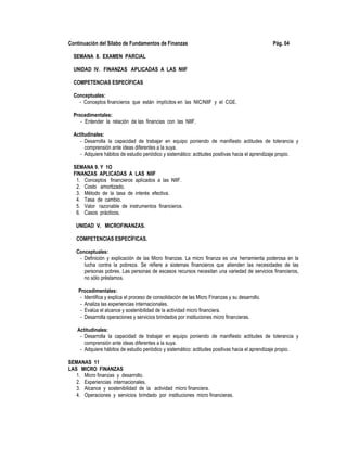 Continuación del Sílabo de Fundamentos de Finanzas Pág. 04
SEMANA 8. EXAMEN PARCIAL
UNIDAD IV. FINANZAS APLICADAS A LAS NIIF
COMPETENCIAS ESPECÍFICAS
Conceptuales:
- Conceptos financieros que están implícitos en las NIC/NIIF y el CGE.
Procedimentales:
- Entender la relación de las financias con las NIIF.
Actitudinales:
- Desarrolla la capacidad de trabajar en equipo poniendo de manifiesto actitudes de tolerancia y
comprensión ante ideas diferentes a la suya.
- Adquiere hábitos de estudio periódico y sistemático: actitudes positivas hacia el aprendizaje propio.
SEMANA 9. Y 1O
FINANZAS APLICADAS A LAS NIIF
1. Conceptos financieros aplicados a las NIIF.
2. Costo amortizado.
3. Método de la tasa de interés efectiva.
4. Tasa de cambio.
5. Valor razonable de instrumentos financieros.
6. Casos prácticos.
UNIDAD V. MICROFINANZAS.
COMPETENCIAS ESPECÍFICAS.
Conceptuales:
- Definición y explicación de las Micro finanzas. La micro finanza es una herramienta poderosa en la
lucha contra la pobreza. Se refiere a sistemas financieros que atienden las necesidades de las
personas pobres. Las personas de escasos recursos necesitan una variedad de servicios financieros,
no sólo préstamos.
Procedimentales:
- Identifica y explica el proceso de consolidación de las Micro Finanzas y su desarrollo.
- Analiza las experiencias internacionales.
- Evalúa el alcance y sostenibilidad de la actividad micro financiera.
- Desarrolla operaciones y servicios brindados por instituciones micro financieras.
Actitudinales:
- Desarrolla la capacidad de trabajar en equipo poniendo de manifiesto actitudes de tolerancia y
comprensión ante ideas diferentes a la suya.
- Adquiere hábitos de estudio periódico y sistemático: actitudes positivas hacia el aprendizaje propio.
SEMANAS 11
LAS MICRO FINANZAS
1. Micro finanzas y desarrollo.
2. Experiencias internacionales.
3. Alcance y sostenibilidad de la actividad micro financiera.
4. Operaciones y servicios brindado por instituciones micro financieras.
 