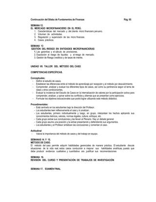 Continuación del Sílabo de Fundamentos de Finanzas Pág. 05
SEMANA 12.
EL MERCADO MICROFINANCIERO EN EL PERÚ.
1. Características del mercado y del cliente micro financiero peruano.
2. Volumen de actividades.
3. Regulación y supervisión de las micro finanzas.
4. Casos prácticos.
SEMANA 13
GESTIÓN DEL RIESGO EN ENTIDADES MICROFINANCIERAS
1. Las garantías y el cálculo de provisiones.
2. Exposición al riesgo de liquidez y al riesgo de mercado.
3. Gestión de Riesgo crediticio y de tasas de interés.
UNIDAD VII. TALLER DEL MÉTODO DEL CASO
COMPETENCIAS ESPECÍFICAS.
Conceptuales:
- Definir el estudio de casos.
- Establecer las diferencias entre el método de aprendizaje por recepción y el método por descubrimiento.
- Comprender, analizar y evaluar los diferentes tipos de casos, así como su pertinencia según el tema de
clase y otros condicionantes.
- Evaluar la incidencia del Estudio de Casos en la internalización de valores por la participación activa para
comprender, analizar, y opinar sobre los conflictos y dilemas que se presentan como ejercicios.
- Formular los objetivos educacionales que podrá lograr utilizando este método didáctico.
Procedimentales:
- Está centrado en los estudiantes bajo la dirección del Profesor.
- Los estudiantes leen reflexivamente el caso y lo analizan.
- Los estudiantes, primero individualmente y luego, en grupo, interpretan los hechos aplicando sus
conocimientos teóricos, valores, normas legales, cultura, enfoque, etc.
- Cada grupo extrae sus conclusiones y las llevan al Plenario. Hay un debate general.
- Cada grupo asume una posición y la extrae presentando y defendiendo sus argumentos.
- Los estudiantes y el Profesor sintetizan las conclusiones y comentan el caso.
Actitudinal
- Valora la importancia del método de casos y del trabajo en equipo.
SEMANAS 14. Y 15.
MÉTODO DE CASO.
El método del caso permite adquirir habilidades gerenciales de manera práctica. El estudiante discute
situaciones de la vida real, estos casos conducirán a mejorar sus habilidades analíticas, puesto que
debe producir evidencia cualitativa y cuantitativa ara justificar sus recomendaciones
SEMANA 16.
REVISIÓN DEL CURSO Y PRESENTACIÓN DE TRABAJOS DE INVESTIGACIÓN
SEMANA 17. EXAMEN FINAL
 