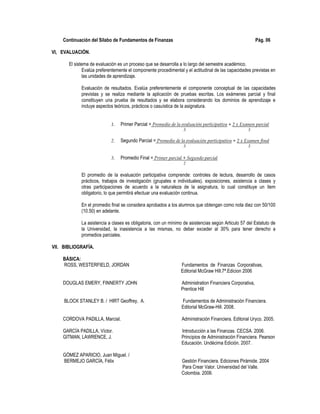 Continuación del Sílabo de Fundamentos de Finanzas Pág. 06
VI, EVALUACIÓN.
El sistema de evaluación es un proceso que se desarrolla a lo largo del semestre académico.
Evalúa preferentemente el componente procedimental y el actitudinal de las capacidades previstas en
las unidades de aprendizaje.
Evaluación de resultados. Evalúa preferentemente el componente conceptual de las capacidades
previstas y se realiza mediante la aplicación de pruebas escritas. Los exámenes parcial y final
constituyen una prueba de resultados y se elabora considerando los dominios de aprendizaje e
incluye aspectos teóricos, prácticos o casuística de la asignatura.
1. Primer Parcial = Promedio de la evaluación participativa + 2 x Examen parcial
3 3
2. Segundo Parcial = Promedio de la evaluación participativa + 2 x Examen final
3 3
3. Promedio Final = Primer parcial + Segundo parcial
2
El promedio de la evaluación participativa comprende: controles de lectura, desarrollo de casos
prácticos, trabajos de investigación (grupales e individuales), exposiciones, asistencia a clases y
otras participaciones de acuerdo a la naturaleza de la asignatura, lo cual constituye un ítem
obligatorio, lo que permitirá efectuar una evaluación continua.
En el promedio final se considera aprobados a los alumnos que obtengan como nota diez con 50/100
(10.50) en adelante.
La asistencia a clases es obligatoria, con un mínimo de asistencias según Articulo 57 del Estatuto de
la Universidad, la inasistencia a las mismas, no deber exceder al 30% para tener derecho a
promedios parciales.
VII. BIBLIOGRAFÍA.
BÁSICA:
ROSS, WESTERFIELD, JORDAN Fundamentos de Finanzas Corporativas,
Editorial McGraw Hill.7ª.Edicion 2006
DOUGLAS EMERY, FINNERTY JOHN Administration Financiera Corporativa,
Prentice Hill
BLOCK STANLEY B. / HIRT Geoffrey, A. Fundamentos de Administración Financiera.
Editorial McGraw-Hill. 2008.
CORDOVA PADILLA, Marcial. Administración Financiera. Editorial Uryco. 2005.
GARCÍA PADILLA, Víctor. Introducción a las Finanzas. CECSA. 2006.
GITMAN, LAWRENCE, J. Principios de Administración Financiera. Pearson
Educación. Undécima Edición. 2007.
GÓMEZ APARICIO, Juan Miguel. /
BERMEJO GARCÍA, Félix Gestión Financiera. Ediciones Pirámide. 2004
Para Crear Valor. Universidad del Valle.
Colombia. 2006.
 