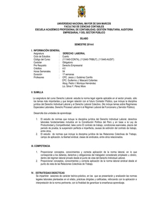 UNIVERSIDAD NACIONAL MAYOR DE SAN MARCOS
FACULTAD DE CIENCIAS CONTABLES
ESCUELA ACADÉMICO PROFESIONAL DE CONTABILIDAD, GESTIÓN TRIBUTARIA, AUDITORIA
EMPRESARIAL Y DEL SECTOR PÚBLICO
SÍLABO
SEMESTRE 2014-II
I. INFORMACIÓN GENERAL
Asignatura : DERECHO LABORAL
Ciclo de Estudios : Cuarto
Código del Curso : (111440-CONTA), (112440-TRIBUT), (113440-AUDIT)
Carácter : Obligatorio
Pre Requisito : Derecho Empresarial
Créditos : 4.0
Horas Semanales : 04
Duración . 17 semanas
Profesores : CPC. Jesús J. Gutiérrez Carrillo
CPC. Guillermo J. Mascaró Collantes
Abog. Pedro I. Montoya Hernández
Lic. Silvia Y. Pérez More
II. SUMILLA
La asignatura del curso Derecho Laboral. estudia la norma legal vigente aplicable en el sector privado, sólo
los temas más importantes y que tengan relación con el futuro Contador Público, que incluye la disciplina
jurídica del Derecho Individual Laboral y el Derecho Laboral Colectivo. (No incluye temas sobre Regímenes
Especiales Laborales, Derecho Procesal Laboral ni el Régimen Laboral del Funcionario y Servidor Público).
Desarrolla dos unidades de aprendizaje:
1. El estudio de normas que incluye la disciplina jurídica del Derecho Individual Laboral, derechos
laborales fundamentales incluidos en la Constitución Política del Perú y en base a la Ley de
Productividad y Competitividad, tales como El contrato de trabajo, condiciones esenciales, plazos del
periodo de prueba, la suspensión perfecta e imperfecta, causas de extinción del contrato de trabajo,
entre otros.
2. El estudio de normas que incluye la disciplina jurídica de las Relaciones Colectivas de Trabajo,
campo de aplicación, la libertad sindical, clases de sindicatos, entre otros relacionados.
III. COMPETENCIA
1. Proporcionar conceptos, conocimientos y correcta aplicación de la norma laboral, en lo que
corresponde a los deberes, derechos y obligaciones del trabajador considerado empleado u obrero,
dentro del régimen laboral privado desde el punto de vista del Derecho Individual Laboral.
2. Proporcionar conceptos, conocimientos y correcta aplicación de la norma laboral sindical desde el
punto de vista de las Relaciones Colectivas de Trabajo.
IV. . ESTRATEGIAS DIDÁCTICAS
Se impartirán sesiones de carácter teórico-práctico, en las que se presentarán y analizarán las normas
legales laborales planteadas en el sílabo, prácticas dirigidas y calificadas, reforzando con la aplicación e
interpretación de la norma pertinente, con la finalidad de garantizar la enseñanza-aprendizaje.
 