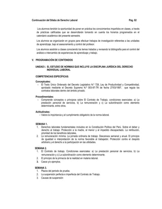 Continuación del Sílabo de Derecho Laboral Pág. 02
Los alumnos tendrán la oportunidad de poner en práctica los conocimientos impartidos en clases, a través
de prácticas calificadas que se desarrollarán tomando en cuenta los horarios programados en el
calendario académico del presente semestre.
Los alumnos se organizarán en grupos para efectuar trabajos de investigación referentes a las unidades
de aprendizaje, bajo el asesoramiento y control del profesor.
Los alumnos asistirán a clases conociendo los temas tratados y revisando la bibliografía para el control del
análisis e intercambio de experiencias de aprendizaje y trabajo.
V. PROGRAMACIÓN DE CONTENIDOS
UNIDAD I. EL ESTUDIO DE NORMAS QUE INCLUYE LA DISCIPLINA JURÍDICA DEL DERECHO
INDIVIDUAL LABORAL
COMPETENCIAS ESPECÍFICAS:
Conceptuales:
- El Texto Único Ordenado del Decreto Legislativo N.º 728, Ley de Productividad y Competitividad,
aprobado mediante el Decreto Supremo N.º 003-97-TR de fecha 27/03/1997, que regula los
contratos laborales dentro del ámbito privado.
Procedimentales:
- Comprende conceptos o principios sobre El Contrato de Trabajo, condiciones esenciales: a) La
prestación personal de servicios, b) La remuneración y c) La subordinación como elemento
determinante, entre otros.
Actitudinales:
- Valora la importancia y el cumplimiento obligatorio de la norma laboral.
SEMANA 1.
1. Derechos laborales fundamentales incluidos en la Constitución Política del Perú. Sobre el deber y
derecho al trabajo. Protección a la madre, el menor y el impedido discapacitado. La retribución,
prioridad de los beneficios laborales.
2. La remuneración mínima. La jornada ordinaria de trabajo. Descansos semanal y anual. El principio
de igualdad e interpretación de la norma favorable al trabajador. Protección contra el despido
arbitrario y el derecho a la participación en las utilidades.
SEMANA 2.
1. El Contrato de trabajo. Condiciones esenciales: a) La prestación personal de servicios, b) La
remuneración y c) La subordinación como elemento determinante.
2. El principio de la primacía de la realidad en materia laboral.
3. Casos y/o ejemplos.
SEMANA 3.
1. Plazos del periodo de prueba.
2. La suspensión perfecta e imperfecta del Contrato de Trabajo.
3. Causas de suspensión
 
