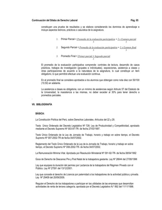 Continuación del Sílabo de Derecho Laboral Pág. 05
constituyen una prueba de resultados y se elabora considerando los dominios de aprendizaje e
incluye aspectos teóricos, prácticos o casuística de la asignatura.
1. Primer Parcial = Promedio de la evaluación participativa + 2 x Examen parcial
3 3
2. Segundo Parcial = Promedio de la evaluación participativa + 2 x Examen final
3 3
3. Promedio Final = Primer parcial + Segundo parcial
2
El promedio de la evaluación participativa comprende: controles de lectura, desarrollo de casos
prácticos, trabajos de investigación (grupales e individuales), exposiciones, asistencia a clases y
otras participaciones de acuerdo a la naturaleza de la asignatura, lo cual constituye un ítem
obligatorio, lo que permitirá efectuar una evaluación continua.
En el promedio final se considera aprobados a los alumnos que obtengan como nota diez con 50/100
(10.50) en adelante.
La asistencia a clases es obligatoria, con un mínimo de asistencias según Articulo 57 del Estatuto de
la Universidad, la inasistencia a las mismas, no deber exceder al 30% para tener derecho a
promedios parciales.
.
VII. BIBLIOGRAFÍA
BÁSICA:
La Constitución Política del Perú, sobre Derechos Laborales. Artículos del 22 y 29.
Texto Único Ordenado del Decreto Legislativo Nº 728. Ley de Productividad y Competitividad, aprobado
mediante el Decreto Supremo Nº 003-97-TR- de fecha 27/03/1997.
Texto Único Ordenado de la Ley de Jornada de Trabajo, horario y trabajo en sobre tiempo, el Decreto
Supremo Nº 007-2002-TR de fecha 04/07/2002.
Reglamento del Texto Único Ordenado de la Ley de la Jornada de Trabajo, horario y trabajo en sobre
tiempo, el Decreto Supremo Nº 008-2002-TR- de fecha 04/07/2002.
La Remuneración Mínima Vital. Aprobada por Resolución Ministerial Nº 091-92-TR- de fecha 08/04/1992
Goce de Derecho de Descanso Pre y Post Natal de la trabajadora gestante. Ley Nº 26644 del 27/06/1996
Ley que equipara la duración del permiso por Lactancia de la trabajadora del Régimen Privado con el
Público. Ley Nº 27591 del 13/12/2001.
Ley que concede el derecho de Licencia por paternidad a los trabajadores de la actividad pública y privada.
Ley Nº 29409 del 20/09/2009.
Regulan el Derecho de los trabajadores a participar en las utilidades de las empresas que desarrollan
actividades de renta de tercera categoría, aprobada por el Decreto Legislativo N.º 892 del 11/11/1996.
 