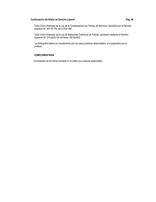 Continuación del Sílabo de Derecho Laboral Pág. 06
Texto Único Ordenado de la Ley de la Compensación por Tiempo de Servicios. Aprobado por el Decreto
Supremo N.º 001-97-TR- del 01/03/1997.
Texto Único Ordenado de la Ley de Relaciones Colectivas de Trabajo, aprobado mediante el Decreto
Supremo Nº 010-2003-TR- de fecha 05/10/2003.
La bibliografía básica se complementa con los casos prácticos desarrollados y/o preparados por el
profesor.
COMPLEMENTARIA
Comentarios de los temas incluidos en el sílabo por cualquier especialista.
 