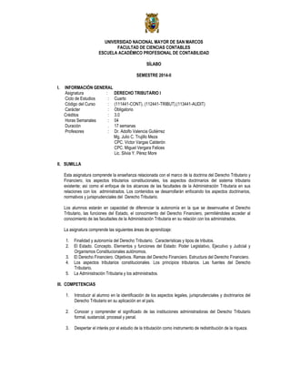 UNIVERSIDAD NACIONAL MAYOR DE SAN MARCOS
FACULTAD DE CIENCIAS CONTABLES
ESCUELA ACADÉMICO PROFESIONAL DE CONTABILIDAD
SÍLABO
SEMESTRE 2014-II
I. INFORMACIÓN GENERAL
Asignatura : DERECHO TRIBUTARIO I
Ciclo de Estudios : Cuarto
Código del Curso : (111441-CONT), (112441-TRIBUT),(113441-AUDIT)
Carácter : Obligatorio
Créditos : 3.0
Horas Semanales : 04
Duración . 17 semanas
Profesores : Dr. Adolfo Valencia Gutiérrez
Mg. Julio C. Trujillo Meza
CPC. Víctor Vargas Calderón
CPC. Miguel Vergara Felices
Lic. Silvia Y. Pérez More
II. SUMILLA
Esta asignatura comprende la enseñanza relacionada con el marco de la doctrina del Derecho Tributario y
Financiero, los aspectos tributarios constitucionales, los aspectos doctrinarios del sistema tributario
existente; así como el enfoque de los alcances de las facultades de la Administración Tributaria en sus
relaciones con los administrados. Los contenidos se desarrollarán enfocando los aspectos doctrinarios,
normativos y jurisprudenciales del Derecho Tributario.
Los alumnos estarán en capacidad de diferenciar la autonomía en la que se desenvuelve el Derecho
Tributario, las funciones del Estado, el conocimiento del Derecho Financiero, permitiéndoles acceder al
conocimiento de las facultades de la Administración Tributaria en su relación con los administrados.
La asignatura comprende las siguientes áreas de aprendizaje:
1. Finalidad y autonomía del Derecho Tributario. Características y tipos de tributos.
2. El Estado. Concepto. Elementos y funciones del Estado: Poder Legislativo, Ejecutivo y Judicial y
Organismos Constitucionales autónomos.
3. El Derecho Financiero. Objetivos. Ramas del Derecho Financiero. Estructura del Derecho Financiero.
4. Los aspectos tributarios constitucionales. Los principios tributarios. Las fuentes del Derecho
Tributario.
5. La Administración Tributaria y los administrados.
III. COMPETENCIAS
1. Introducir al alumno en la identificación de los aspectos legales, jurisprudenciales y doctrinarios del
Derecho Tributario en su aplicación en el país.
2. Conocer y comprender el significado de las instituciones administradoras del Derecho Tributario
formal, sustancial, procesal y penal.
3. Despertar el interés por el estudio de la tributación como instrumento de redistribución de la riqueza.
 
