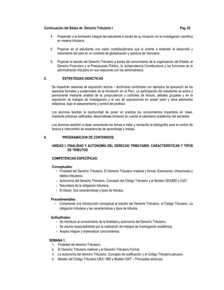 Continuación del Sílabo de Derecho Tributario I Pág. 02
4. Propender a la formación integral del estudiante a través de su iniciación en la investigación científica
en materia tributaria.
5. Propiciar en el estudiante una visión multidisciplinaria que lo oriente a entender el desarrollo y
crecimiento del país en un contexto de globalización y apertura de mercados.
6. Propiciar el estudio del Derecho Tributario a través del conocimiento de la organización del Estado, el
Derecho Financiero y el Presupuesto Público, la Jurisprudencia Constitucional y las funciones de la
administración tributaria en sus relaciones con los administrados.
5. ESTRATEGIAS DIDÁCTICAS
Se impartirán sesiones de exposición teórica – doctrinaria combinada con ejemplos de aplicación de los
aspectos formales y sustanciales de la tributación en el Perú. La participación del estudiante es activa y
permanente mediante análisis de la jurisprudencia y controles de lectura, debates grupales y en la
exposición de trabajos de investigación y el uso de exposiciones en power point y otros elementos
didácticos, bajo el asesoramiento y control del profesor.
Los alumnos tendrán la oportunidad de poner en práctica los conocimientos impartidos en clase,
mediante prácticas calificadas, desarrolladas tomando en cuenta el calendario académico del semestre.
Los alumnos asistirán a clase conociendo los temas a tratar y revisando la bibliografía para el control de
lectura e intercambio de experiencias de aprendizaje y trabajo.
6. PROGRAMACION DE CONTENIDOS.
UNIDAD I. FINALIDAD Y AUTONOMÍA DEL DERECHO TRIBUTARIO. CARACTERÍSTICAS Y TIPOS
DE TRIBUTOS
COMPETENCIAS ESPECÍFICAS:
Conceptuales:
- Finalidad del Derecho Tributario. El Derecho Tributario material y formal. Exenciones, infracciones y
delitos tributarios.
- Autonomía del Derecho Tributario. Concepto del Código Tributario y el Modelo OEA/BID y CIAT.
- Naturaleza de la obligación tributaria.
- El tributo. Sus características y tipos de tributos.
Procedimentales:
- Comprende una introducción conceptual al estudio del Derecho Tributario, el Código Tributario. La
obligación tributaria y las características y tipos de tributos.
Actitudinales:
- Se introduce al conocimiento de la finalidad y autonomía del Derecho Tributario.
- Se asume responsabilidad por la realización de trabajos de investigación académica.
- Acepta integrar y sistematizar conocimientos.
SEMANA 1.
1. Finalidad del derecho Tributario.
2. El Derecho Tributario material y el Derecho Tributario Formal.
3. La autonomía del derecho Tributario. Concepto de codificación y el Código Tributario peruano.
4. Modelo del Código Tributario OEA / BID y Modelo CIAT – Principales alcances.
 