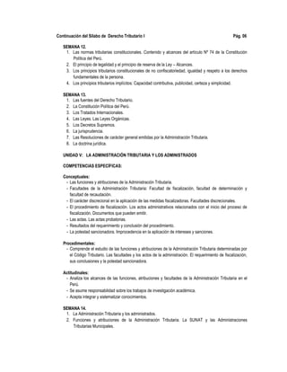 Continuación del Sílabo de Derecho Tributario I Pág. 06
SEMANA 12.
1. Las normas tributarias constitucionales. Contenido y alcances del artículo Nº 74 de la Constitución
Política del Perú.
2. El principio de legalidad y el principio de reserva de la Ley – Alcances.
3. Los principios tributarios constitucionales de no confiscatoriedad, igualdad y respeto a los derechos
fundamentales de la persona.
4. Los principios tributarios implícitos: Capacidad contributiva, publicidad, certeza y simplicidad.
SEMANA 13.
1. Las fuentes del Derecho Tributario.
2. La Constitución Política del Perú.
3. Los Tratados Internacionales.
4. Las Leyes. Las Leyes Orgánicas.
5. Los Decretos Supremos.
6. La jurisprudencia.
7. Las Resoluciones de carácter general emitidas por la Administración Tributaria.
8. La doctrina jurídica.
UNIDAD V: LA ADMINISTRACIÓN TRIBUTARIA Y LOS ADMINISTRADOS
COMPETENCIAS ESPECÍFICAS:
Conceptuales:
- Las funciones y atribuciones de la Administración Tributaria.
- Facultades de la Administración Tributaria: Facultad de fiscalización, facultad de determinación y
facultad de recaudación.
- El carácter discrecional en la aplicación de las medidas fiscalizadoras. Facultades discrecionales.
- El procedimiento de fiscalización. Los actos administrativos relacionados con el inicio del proceso de
fiscalización. Documentos que pueden emitir.
- Las actas. Las actas probatorias.
- Resultados del requerimiento y conclusión del procedimiento.
- La potestad sancionadora. Improcedencia en la aplicación de intereses y sanciones.
Procedimentales:
- Comprende el estudio de las funciones y atribuciones de la Administración Tributaria determinadas por
el Código Tributario. Las facultades y los actos de la administración. El requerimiento de fiscalización,
sus conclusiones y la potestad sancionadora.
Actitudinales:
- Analiza los alcances de las funciones, atribuciones y facultades de la Administración Tributaria en el
Perú.
- Se asume responsabilidad sobre los trabajos de investigación académica.
- Acepta integrar y sistematizar conocimientos.
SEMANA 14.
1. La Administración Tributaria y los administrados.
2. Funciones y atribuciones de la Administración Tributaria. La SUNAT y las Administraciones
Tributarias Municipales.
 