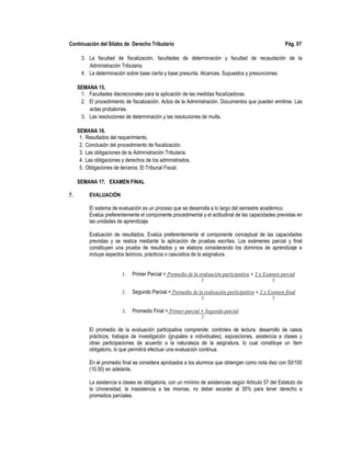 Continuación del Sílabo de Derecho Tributario Pág. 07
3. La facultad de fiscalización, facultades de determinación y facultad de recaudación de la
Administración Tributaria.
4. La determinación sobre base cierta y base presunta. Alcances. Supuestos y presunciones.
SEMANA 15.
1. Facultades discrecionales para la aplicación de las medidas fiscalizadoras.
2. El procedimiento de fiscalización. Actos de la Administración. Documentos que pueden emitirse. Las
actas probatorias.
3. Las resoluciones de determinación y las resoluciones de multa.
SEMANA 16.
1. Resultados del requerimiento.
2. Conclusión del procedimiento de fiscalización.
3. Las obligaciones de la Administración Tributaria.
4. Las obligaciones y derechos de los administrados.
5. Obligaciones de terceros: El Tribunal Fiscal.
SEMANA 17. EXAMEN FINAL
7. EVALUACIÓN
El sistema de evaluación es un proceso que se desarrolla a lo largo del semestre académico.
Evalúa preferentemente el componente procedimental y el actitudinal de las capacidades previstas en
las unidades de aprendizaje.
Evaluación de resultados. Evalúa preferentemente el componente conceptual de las capacidades
previstas y se realiza mediante la aplicación de pruebas escritas. Los exámenes parcial y final
constituyen una prueba de resultados y se elabora considerando los dominios de aprendizaje e
incluye aspectos teóricos, prácticos o casuística de la asignatura.
1. Primer Parcial = Promedio de la evaluación participativa + 2 x Examen parcial
3 3
2. Segundo Parcial = Promedio de la evaluación participativa + 2 x Examen final
3 3
3. Promedio Final = Primer parcial + Segundo parcial
2
El promedio de la evaluación participativa comprende: controles de lectura, desarrollo de casos
prácticos, trabajos de investigación (grupales e individuales), exposiciones, asistencia a clases y
otras participaciones de acuerdo a la naturaleza de la asignatura, lo cual constituye un ítem
obligatorio, lo que permitirá efectuar una evaluación continua.
En el promedio final se considera aprobados a los alumnos que obtengan como nota diez con 50/100
(10.50) en adelante.
La asistencia a clases es obligatoria, con un mínimo de asistencias según Articulo 57 del Estatuto de
la Universidad, la inasistencia a las mismas, no deber exceder al 30% para tener derecho a
promedios parciales.
 
