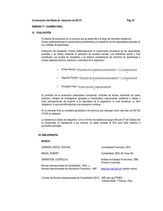 Continuación del Sílabo de Valuación de EE.FF. Pág. 07
SEMANA 17. EXAMEN FINAL
VI. EVALUACIÓN
El sistema de evaluación es un proceso que se desarrolla a lo largo del semestre académico.
Evalúa preferentemente el componente procedimental y el actitudinal de las capacidades previstas en
las unidades de aprendizaje.
Evaluación de resultados. Evalúa preferentemente el componente conceptual de las capacidades
previstas y se realiza mediante la aplicación de pruebas escritas. Los exámenes parcial y final
constituyen una prueba de resultados y se elabora considerando los dominios de aprendizaje e
incluye aspectos teóricos, prácticos o casuística de la asignatura.
1. Primer Parcial = Promedio de la evaluación participativa + 2 x Examen parcial
3 3
2. Segundo Parcial = Promedio de la evaluación participativa + 2 x Examen final
3 3
3. Promedio Final = Primer parcial + Segundo parcial
2
El promedio de la evaluación participativa comprende: controles de lectura, desarrollo de casos
prácticos, trabajos de investigación (grupales e individuales), exposiciones, asistencia a clases y
otras participaciones de acuerdo a la naturaleza de la asignatura, lo cual constituye un ítem
obligatorio, lo que permitirá efectuar una evaluación continua.
En el promedio final se considera aprobados a los alumnos que obtengan como nota diez con 50/100
(10.50) en adelante.
La asistencia a clases es obligatoria, con un mínimo de asistencias según Articulo 57 del Estatuto de
la Universidad, la inasistencia a las mismas, no deber exceder al 30% para tener derecho a
promedios parciales.
VII. BIBLIOGRAFÍA
BASICA:
WARREN, REEVE, DUCHAC, Contabilidad Financiera, 2010,
MEIGS, ROBERT. Contabilidad 2000, Mc Graw Hill
BERNSTEIN, LEOPOLD A. Análisis de Estados Financieros, 1996.
Printed in Colombia
Normas Internacionales de Contabilidad – NICs y
Normas Internacionales de información Financiera – NIIF www.cpn.mef.gob.pe (versión online)
Consejo de Normas Internacionales de Contabilidad (2010). NIIF para las PYMES.
Editorial IASB. 1ª Edición. Perú.
 
