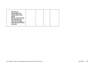 -   Menyalin dan
         mencocokkan kata
         dengan gambar yang
         sesuai
     -   Menulis nama-nama alat
         tulis, kata sifat, atau
         materi terkait dengan
         benar dan sesuai gambar
         yang tepat




Let’s Make Friends with English for Elementary School Grade One   SILABUS   22
 