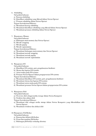 6. Schedulling
Sub pokok bahasan:
a) Konsep scheduling
b) Klasifikasi scheduling yang dikenal dalam Sistem Operasi
c) Peranan scheduling dalam Sistem Operasi
Tujuan Instruksional Khusus:
a) Memahami konsep scheduling
b) Memahami klasifikasi scheduling yang dikenal dalam Sistem Operasi
c) Memahami peranan scheduling dalam Sistem Operasi
7. Manajemen Memory
Sub pokok bahasan:
a) Hubungan main-memory dan Sistem Operasi
b) Metode swapping
c) Metode paging
d) Metode segmentation
Tujuan Instruksional Khusus:
a) Memahami hubungan main-memory dan Sistem Operasi
b) Memahami metode swapping
c) Memahami metode paging
d) Memahami metode segmentation
8. Manajemen I/O
Sub pokok bahasan:
a) Klasifikasi I/O-systems, port, pengalamatan hardware
b) Skema dan lapisan I/O-systems
c) Antar-muka pada I/O-systems
d) Peranan Sistem Operasi dalam pengoperasian I/O-systems
Tujuan Instruksional Khusus:
a) Memahami klasifikasi I/O-systems, port, pengalamatan hardware
b) Memahami skema dan lapisan I/O-systems
c) Memahami antar-muka pada I/O-systems
d) Memahami peranan Sistem Operasi dalam pengoperasian I/O-systems
9. Manajemen Disk
Sub pokok bahasan:
a) Overview disk sebagai media storage dalam Sistem Komputer
b) Struktur dan alokasi disk
Tujuan Instruksional Khusus:
a) Memahami disk sebagai media storage dalam Sistem Komputer yang dikendalikan oleh
Sistem Operasi
b) Memahami struktur dan alokasi disk
10.Manajemen File/Berkas
Sub pokok bahasan:
a) Konsep dan definisi file/berkas
b) Peran dan manfaat file/berkas
c) Hubungan file/berkas terhadap directory
3|SNMPSimamora-UNAI2006

 