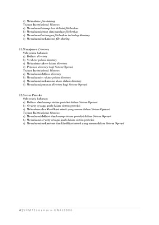 d) Mekanisme file-sharing
Tujuan Instruksional Khusus:
a) Memahami konsep dan definisi file/berkas
b) Memahami peran dan manfaat file/berkas
c) Memahami hubungan file/berkas terhadap directory
d) Memahami mekanisme file-sharing
11.Manajemen Directory
Sub pokok bahasan:
a) Definisi directory
b) Struktur pohon directory
c) Mekanisme akses dalam directory
d) Peranan directory bagi Sistem Operasi
Tujuan Instruksional Khusus:
a) Memahami definisi directory
b) Memahami struktur pohon directory
c) Memahami mekanisme akses dalam directory
d) Memahami peranan directory bagi Sistem Operasi
12.Sistem Proteksi
Sub pokok bahasan:
a) Definisi dan konsep sistem proteksi dalam Sistem Operasi
b) Security sebagai goals dalam sistem proteksi
c) Mekanisme dan klasifikasi attack yang umum dalam Sistem Operasi
Tujuan Instruksional Khusus:
a) Memahami definisi dan konsep sistem proteksi dalam Sistem Operasi
b) Memahami security sebagai goals dalam sistem proteksi
c) Memahami mekanisme dan klasifikasi attack yang umum dalam Sistem Operasi

4|SNMPSimamora-UNAI2006

 