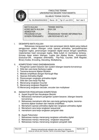 FAKULTAS TEKNIK 
UNIVERSITAS NEGERI YOGYAKARTA 
SILABUS TEKNIK DIGITAL 
No. SIL/EKA/EKA239/22 Revisi : 00 Tgl: 21 Juni 2010 Hal 1 dari 5 
Dibuat oleh : Dilarang memperbanyak sebagian atau seluruh isi dokumen 
tanpa ijin tertulis dari Fakultas Teknik Universitas Negeri Yogyakarta 
Diperiksa oleh : 
I. DESKRIPSI MATA KULIAH 
Mahasiswa menguasai teori dan penerapan teknik digital yang meliputi penggunaan sistem bilangan untuk operasi aritmatika, penyederhanaan rangkaian logika, perancangan rangkaian digital sesuai dengan spesifikasi, implementasi hasil rancangan logika. Mata kuliah ini membahas tentang : Konsep dasar sistem bilangan, Logika dan Aljabar Boole, Komparator, Exclusive-OR, rangkaian arithmatika, Flip-Flop, Counter, Shift Register, Binary Codes, Encoding, Decoding, Multiplexing. 
II. KOMPETENSI YANG DIKEMBANGKAN 
1. Pengertian system besaran dan system bilangan beserta konversinya 
2. Sifat dan cara kerja Gerbang Logika 
3. Teorema-teorema Aljabar Boolean 
4. Metode simplifikasi dengan Karnaugh Map 
5. Operasi Aritmatika Digital 
6. Perancangan rangkaian aritmatika digital 
7. Sifat dan cara kerja Flip-flop 
8. Merancang rangkaian Counter 
9. Merancang rangkaian Registrer 
10. Merancang rangkaian decoder, encoder dan multiplexer 
III. INDIKATOR PENCAPAIAN KOMPETENSI 
A. Aspek Kognitif dan Kecakapan Berpikir 
1. Mahasiswa memahami pengertian system besaran, bilangan beserta konversinya 
2. Mahasiswa memahami sifat dan cara kerja gerbang logika, teorema- teorema aljabar boolean dan metode simplifikasi 
3. Memahami operasi aritmatika digital dan rangkaian aritmatika digital 
4. Memahami cara kerja rangkaian sequensial 
5. memahami cara kerja rangkaian pengolah data 
B. Aspek Psikomotor 
1. Mahasiswa mampu merancang rangkaian aritmatika digital 
2. Mahasiswa mampu merancang rangkaian sequensial 
3. Mahasiswa mampu merancang rangkaian pengolah data 
MATA KULIAH : TEKNIK DIGITAL KODE MATA KULIAH : EKA 239 SEMESTER : 2 PROGRAM STUDI : PENDIDIKAN TEKNIK INFORMATIKA DOSEN PENGAMPU : UMI ROCHAYATI, M.T  