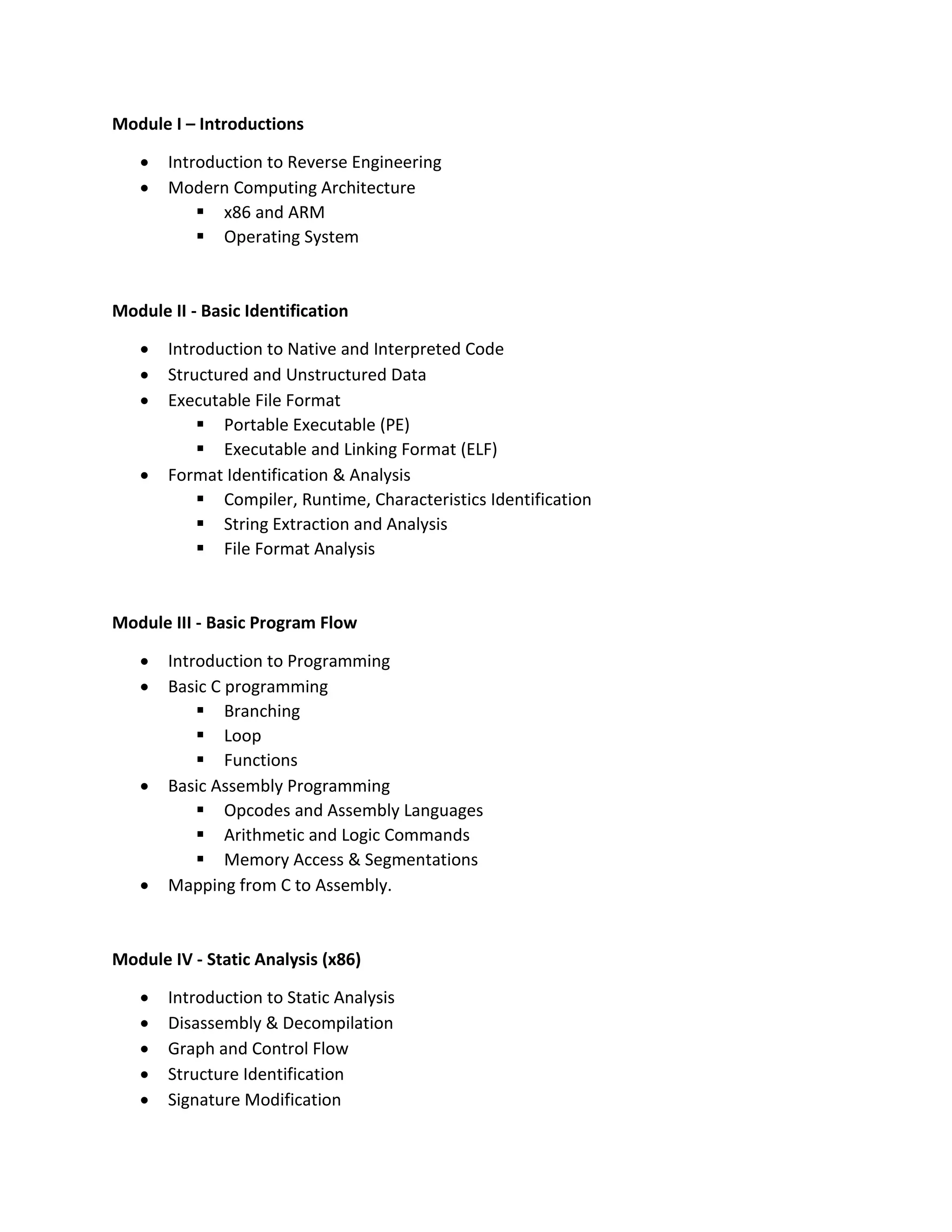 Module I – Introductions
• Introduction to Reverse Engineering
• Modern Computing Architecture
▪ x86 and ARM
▪ Operating System
Module II - Basic Identification
• Introduction to Native and Interpreted Code
• Structured and Unstructured Data
• Executable File Format
▪ Portable Executable (PE)
▪ Executable and Linking Format (ELF)
• Format Identification & Analysis
▪ Compiler, Runtime, Characteristics Identification
▪ String Extraction and Analysis
▪ File Format Analysis
Module III - Basic Program Flow
• Introduction to Programming
• Basic C programming
▪ Branching
▪ Loop
▪ Functions
• Basic Assembly Programming
▪ Opcodes and Assembly Languages
▪ Arithmetic and Logic Commands
▪ Memory Access & Segmentations
• Mapping from C to Assembly.
Module IV - Static Analysis (x86)
• Introduction to Static Analysis
• Disassembly & Decompilation
• Graph and Control Flow
• Structure Identification
• Signature Modification
 