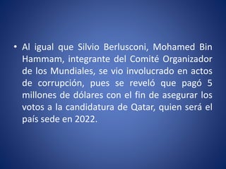 • Al igual que Silvio Berlusconi, Mohamed Bin
Hammam, integrante del Comité Organizador
de los Mundiales, se vio involucrado en actos
de corrupción, pues se reveló que pagó 5
millones de dólares con el fin de asegurar los
votos a la candidatura de Qatar, quien será el
país sede en 2022.
 