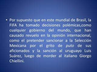 • Por supuesto que en este mundial de Brasil, la
FIFA ha tomado decisiones polémicas,como
cualquier gobierno del mundo, que han
causado revuelo en la opinión internacional,
como el pretender sancionar a la Selección
Mexicana por el grito de puto de sus
aficionados y la sanción al uruguayo Luis
Suárez, luego de morder al italiano Giorgo
Chiellini.
 