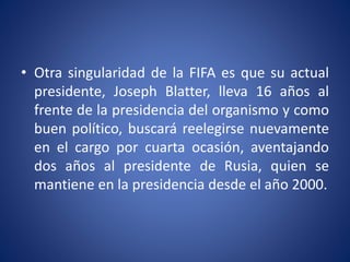 • Otra singularidad de la FIFA es que su actual
presidente, Joseph Blatter, lleva 16 años al
frente de la presidencia del organismo y como
buen político, buscará reelegirse nuevamente
en el cargo por cuarta ocasión, aventajando
dos años al presidente de Rusia, quien se
mantiene en la presidencia desde el año 2000.
 