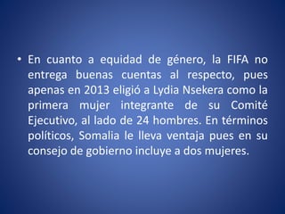 • En cuanto a equidad de género, la FIFA no
entrega buenas cuentas al respecto, pues
apenas en 2013 eligió a Lydia Nsekera como la
primera mujer integrante de su Comité
Ejecutivo, al lado de 24 hombres. En términos
políticos, Somalia le lleva ventaja pues en su
consejo de gobierno incluye a dos mujeres.
 