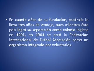 • En cuanto años de su fundación, Australia le
lleva tres años de ventaja, pues mientras éste
país logró su separación como colonia inglesa
en 1901, en 1904 se creó la Federación
Internacional de Futbol Asociación como un
organismo integrado por voluntarios.
 