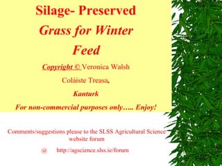 Slide  Silage- Preserved Grass for Winter Feed Copyright ©  Veronica Walsh Coláiste Treasa , Kanturk F or non-commercial purposes  only…..  Enjoy! Comments/suggestions please to the SLSS Agricultural Science website forum @  http://agscience.slss.ie/forum  