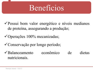 Nutrição Animal – EA212
Benefícios
Possui bom valor energético e níveis medianos
de proteína, assegurando a produção;
Operações 100% mecanizadas;
Conservação por longo período;
Balanceamento econômico de dietas
nutricionais.
 
