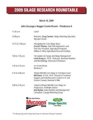 March 10, 2009

                John Ascuaga’s Nugget Casino Resort – Ponderosa A

11:30 a.m.                             Lunch

12:00 p.m.                             Welcome, Greg Cannon, Silage Marketing Specialist,
                                       Mycogen Seeds

12:15 to 1:00 p.m.                     “Navigating the Corn Silage Maze”
                                       Everett Thomas, Oak Point Agronomics and
                                       Past Vice President, Agricultural Programs,
                                       William H. Miner Agricultural Research Institute

1:00 to 1:45 p.m.                      “An Update on Forage and Silage Management”
                                       Limin Kung Jr., Ph.D., Professor, Ruminant Nutrition
                                       and Microbiology, University of Delaware

1:45 to 2:15 p.m.                      Ice Cream Break
                                       Bonanza C

2:15 to 3:00 p.m.                      “Brown Mid-Rib Corn Silage in Transition Cows”
                                       Bill Stone, D.V.M., Ph.D., Director of Technical
                                       Support and Field Research, Eastern U.S. and
                                       Eastern Canada, Diamond V Mills

3:00 to 3:45 p.m.                      “Impact of Brown Mid-Rib Corn Silage on
                                       Progressive, Profitable Dairies”
                                       Dan Button, Dairy Nutrition and Management
                                       Consultant, Cayuga Marketing Group




®™The   Mycogen logo and the Silage-Specific logo are trademarks of Mycogen Corporation.
 