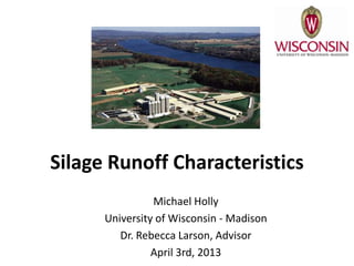 Silage Runoff Characteristics
                Michael Holly
      University of Wisconsin - Madison
         Dr. Rebecca Larson, Advisor
                April 3rd, 2013
 