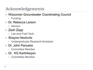 Acknowledgements
   Wisconsin Groundwater Coordinating Council
       Funding
   Dr. Rebecca Larson
       Advisor
   Zach Zopp
       Lab and Field Tech
   Shayne Havlovitz
       Undergraduate Research Assistant
   Dr. John Panuska
       Committee Member
   Dr. KG Karthikeyan
       Committee Member
 