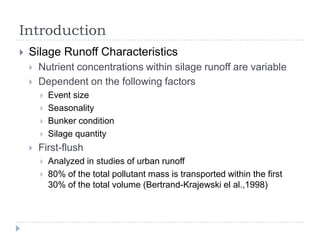 Introduction
   Silage Runoff Characteristics
       Nutrient concentrations within silage runoff are variable
       Dependent on the following factors
           Event size
           Seasonality
           Bunker condition
           Silage quantity
       First-flush
           Analyzed in studies of urban runoff
           80% of the total pollutant mass is transported within the first
            30% of the total volume (Bertrand-Krajewski el al.,1998)
 