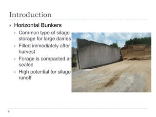 Introduction
   Horizontal Bunkers
       Common type of silage
        storage for large dairies
       Filled immediately after
        harvest
       Forage is compacted and
        sealed
       High potential for silage
        runoff
 