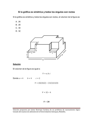 Solución propuesta por Jaime Restrepo Cardona de un problema de razonamiento lógico 
tomado del examen de admisión de la Universidad de Antioquia, Medellín. 
Si la gráfica es simétrica y todos los ángulos son rectos 
Si la gráfica es simétrica y todos los ángulos son rectos, el volumen de la figura es: 
A. 26 
B. 28 
C. 30 
D. 32 
Solución 
El volumen de la figura es igual a: 
Donde ( )( )( ) ( )( )( )( ) 
