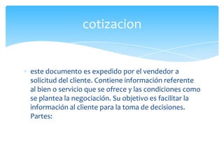 cotizacion


este documento es expedido por el vendedor a
solicitud del cliente. Contiene información referente
al bien o servicio que se ofrece y las condiciones como
se plantea la negociación. Su objetivo es facilitar la
información al cliente para la toma de decisiones.
Partes:
 