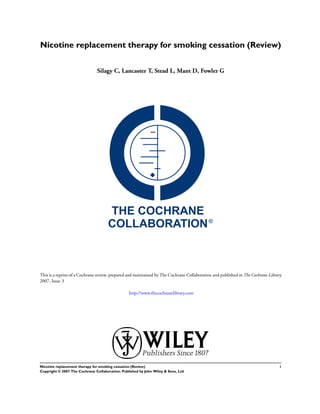 Nicotine replacement therapy for smoking cessation (Review)
Silagy C, Lancaster T, Stead L, Mant D, Fowler G
This is a reprint of a Cochrane review, prepared and maintained by The Cochrane Collaboration and published in The Cochrane Library
2007, Issue 3
http://www.thecochranelibrary.com
1Nicotine replacement therapy for smoking cessation (Review)
Copyright © 2007 The Cochrane Collaboration. Published by John Wiley & Sons, Ltd
 