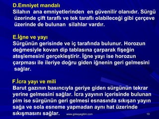 D.Emniyet mandalı
Silahın ana emniyetlerinden en güvenilir olanıdır. Sürgü
üzerinde çift taraflı ve tek taraflı olabileceği gibi çerçeve
üzerinde de bulunan silahlar vardır.
E.İğne ve yayı
Sürgünün gerisinde ve iç tarafında bulunur. Horozun
değmesiyle kovan dip tablasına çarparak fişeğin
ateşlemesini gerçekleştirir. İğne yayı ise horozun
çarpması ile ileriye doğru giden iğnenin geri gelmesini
sağlar.
F.İcra yayı ve mili
Barut gazının basıncıyla geriye giden sürgünün tekrar
yerine gelmesini sağlar. İcra yayının içerisinde bulunan
pim ise sürgünün geri gelmesi esnasında sıkışan yayın
sağa ve sola esneme yapmadan aynı hat üzerinde
sıkışmasını sağlar. 1313www.gokayegitim.comwww.gokayegitim.com
 